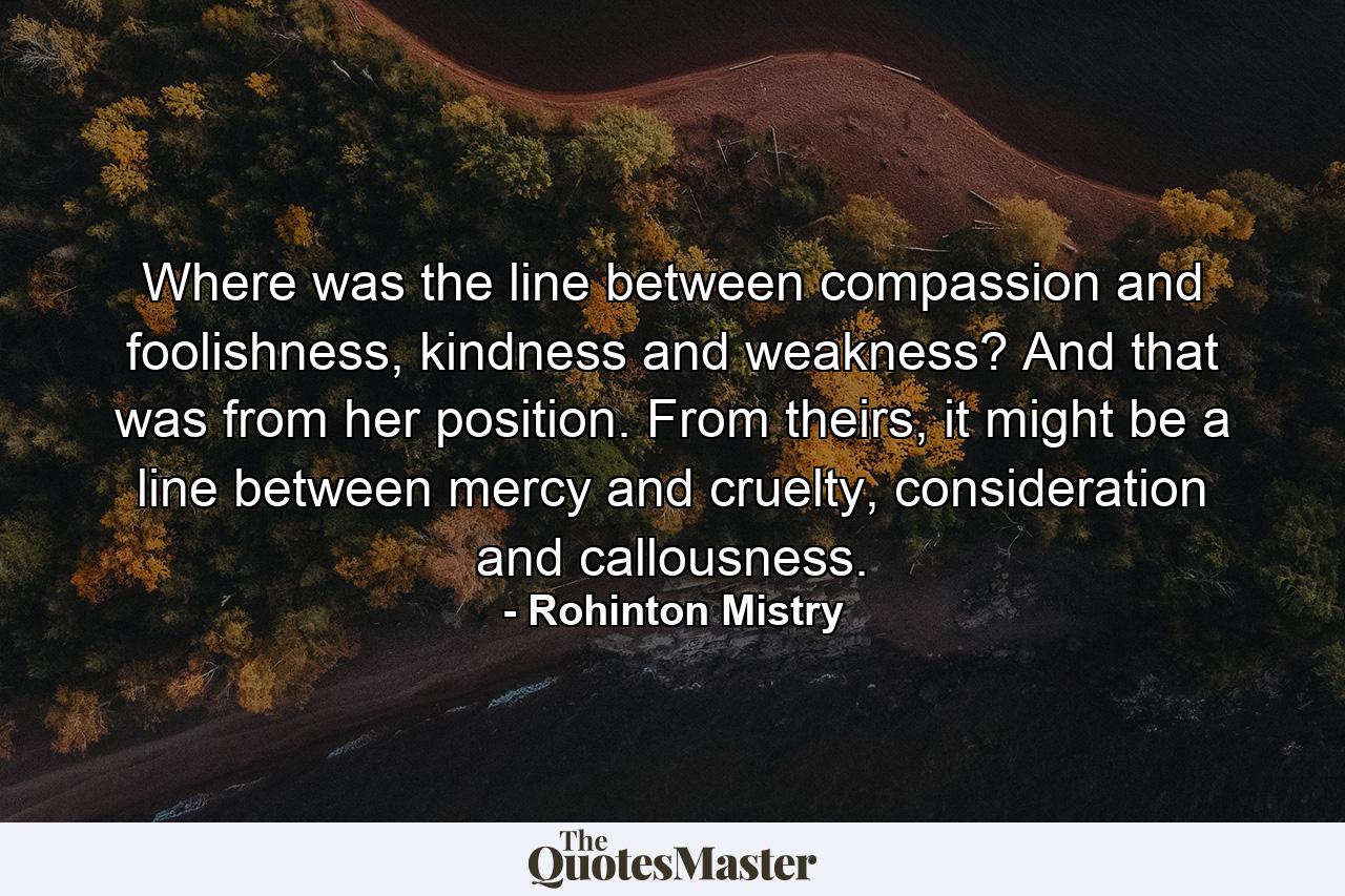 Where was the line between compassion and foolishness, kindness and weakness? And that was from her position. From theirs, it might be a line between mercy and cruelty, consideration and callousness. - Quote by Rohinton Mistry