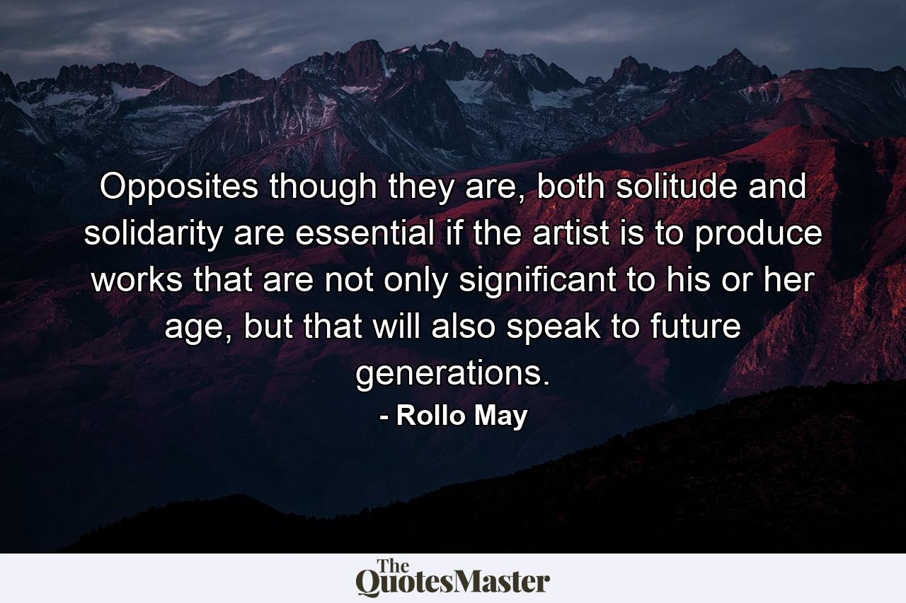 Opposites though they are, both solitude and solidarity are essential if the artist is to produce works that are not only significant to his or her age, but that will also speak to future generations. - Quote by Rollo May