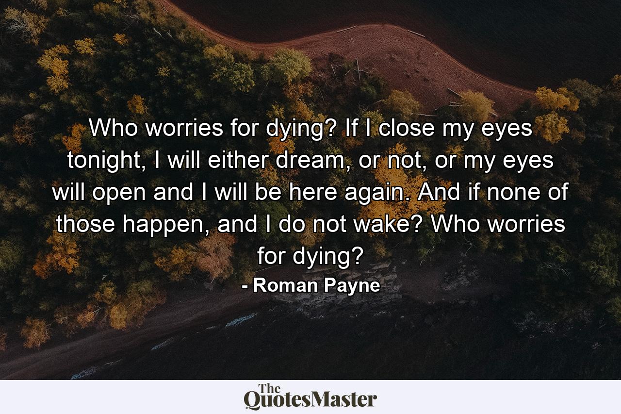 Who worries for dying? If I close my eyes tonight, I will either dream, or not, or my eyes will open and I will be here again. And if none of those happen, and I do not wake? Who worries for dying? - Quote by Roman Payne