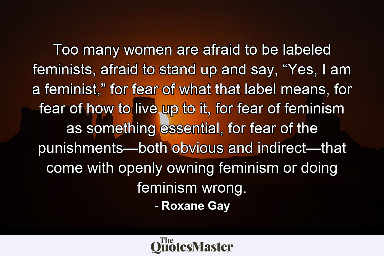 Too many women are afraid to be labeled feminists, afraid to stand up and say, “Yes, I am a feminist,” for fear of what that label means, for fear of how to live up to it, for fear of feminism as something essential, for fear of the punishments—both obvious and indirect—that come with openly owning feminism or doing feminism wrong. - Quote by Roxane Gay