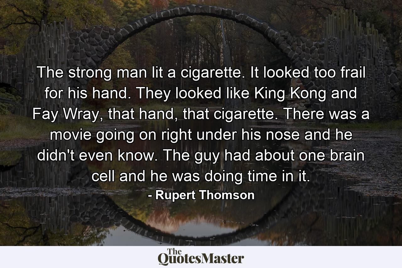 The strong man lit a cigarette. It looked too frail for his hand. They looked like King Kong and Fay Wray, that hand, that cigarette. There was a movie going on right under his nose and he didn't even know. The guy had about one brain cell and he was doing time in it. - Quote by Rupert Thomson