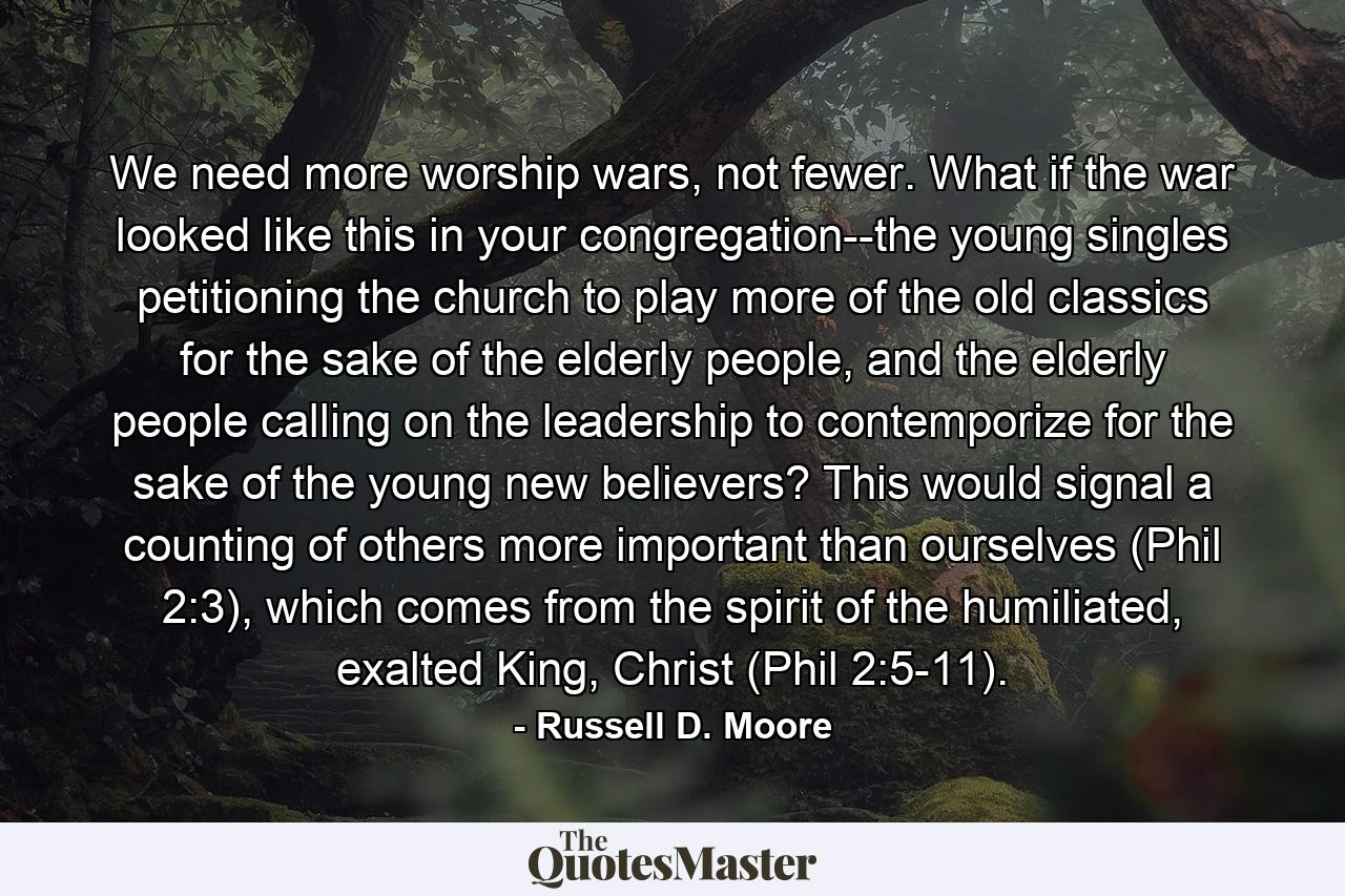 We need more worship wars, not fewer. What if the war looked like this in your congregation--the young singles petitioning the church to play more of the old classics for the sake of the elderly people, and the elderly people calling on the leadership to contemporize for the sake of the young new believers? This would signal a counting of others more important than ourselves (Phil 2:3), which comes from the spirit of the humiliated, exalted King, Christ (Phil 2:5-11). - Quote by Russell D. Moore