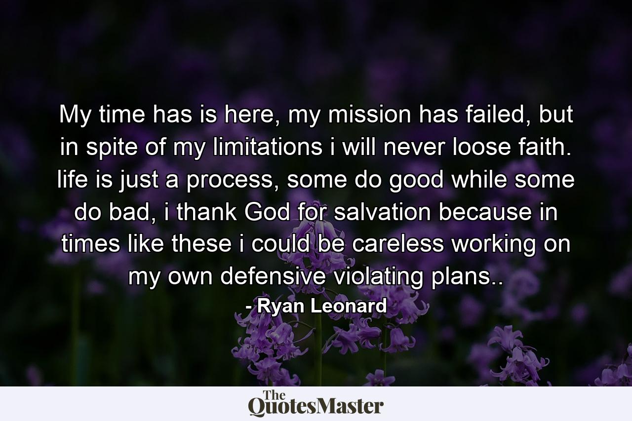 My time has is here, my mission has failed, but in spite of my limitations i will never loose faith. life is just a process, some do good while some do bad, i thank God for salvation because in times like these i could be careless working on my own defensive violating plans.. - Quote by Ryan Leonard