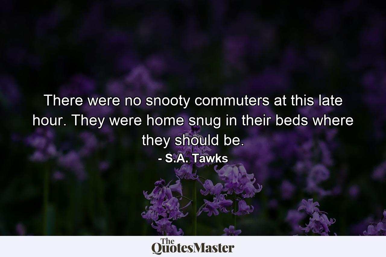 There were no snooty commuters at this late hour. They were home snug in their beds where they should be. - Quote by S.A. Tawks