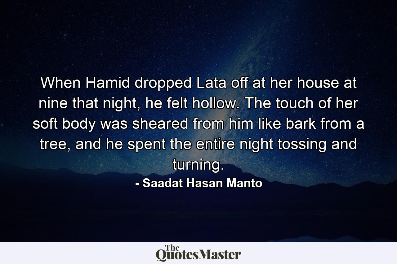 When Hamid dropped Lata off at her house at nine that night, he felt hollow. The touch of her soft body was sheared from him like bark from a tree, and he spent the entire night tossing and turning. - Quote by Saadat Hasan Manto