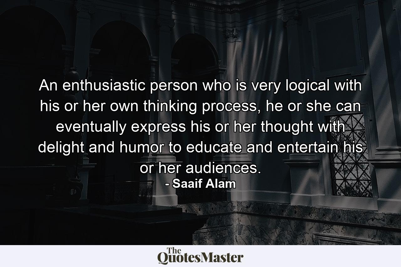 An enthusiastic person who is very logical with his or her own thinking process, he or she can eventually express his or her thought with delight and humor to educate and entertain his or her audiences. - Quote by Saaif Alam