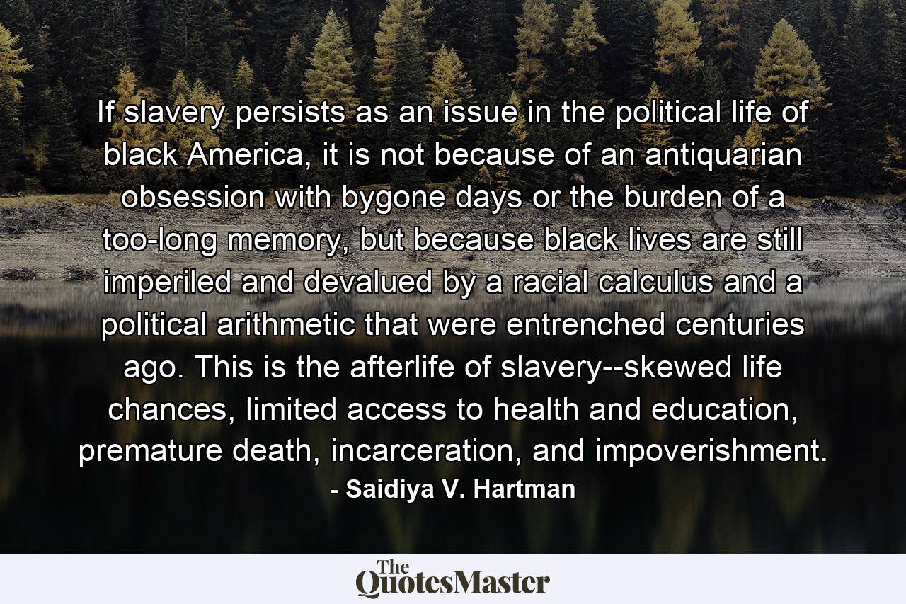 If slavery persists as an issue in the political life of black America, it is not because of an antiquarian obsession with bygone days or the burden of a too-long memory, but because black lives are still imperiled and devalued by a racial calculus and a political arithmetic that were entrenched centuries ago. This is the afterlife of slavery--skewed life chances, limited access to health and education, premature death, incarceration, and impoverishment. - Quote by Saidiya V. Hartman