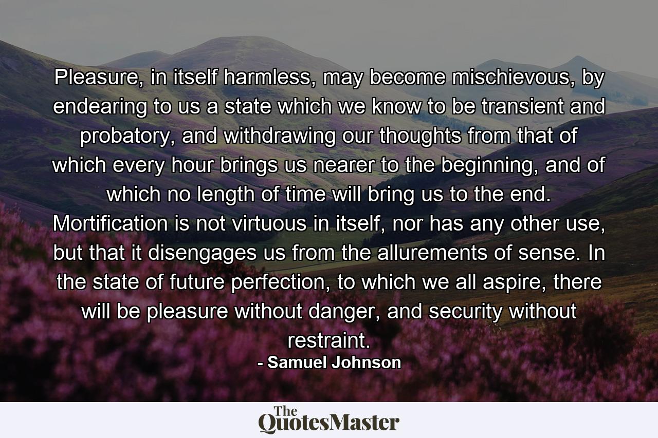 Pleasure, in itself harmless, may become mischievous, by endearing to us a state which we know to be transient and probatory, and withdrawing our thoughts from that of which every hour brings us nearer to the beginning, and of which no length of time will bring us to the end. Mortification is not virtuous in itself, nor has any other use, but that it disengages us from the allurements of sense. In the state of future perfection, to which we all aspire, there will be pleasure without danger, and security without restraint. - Quote by Samuel Johnson