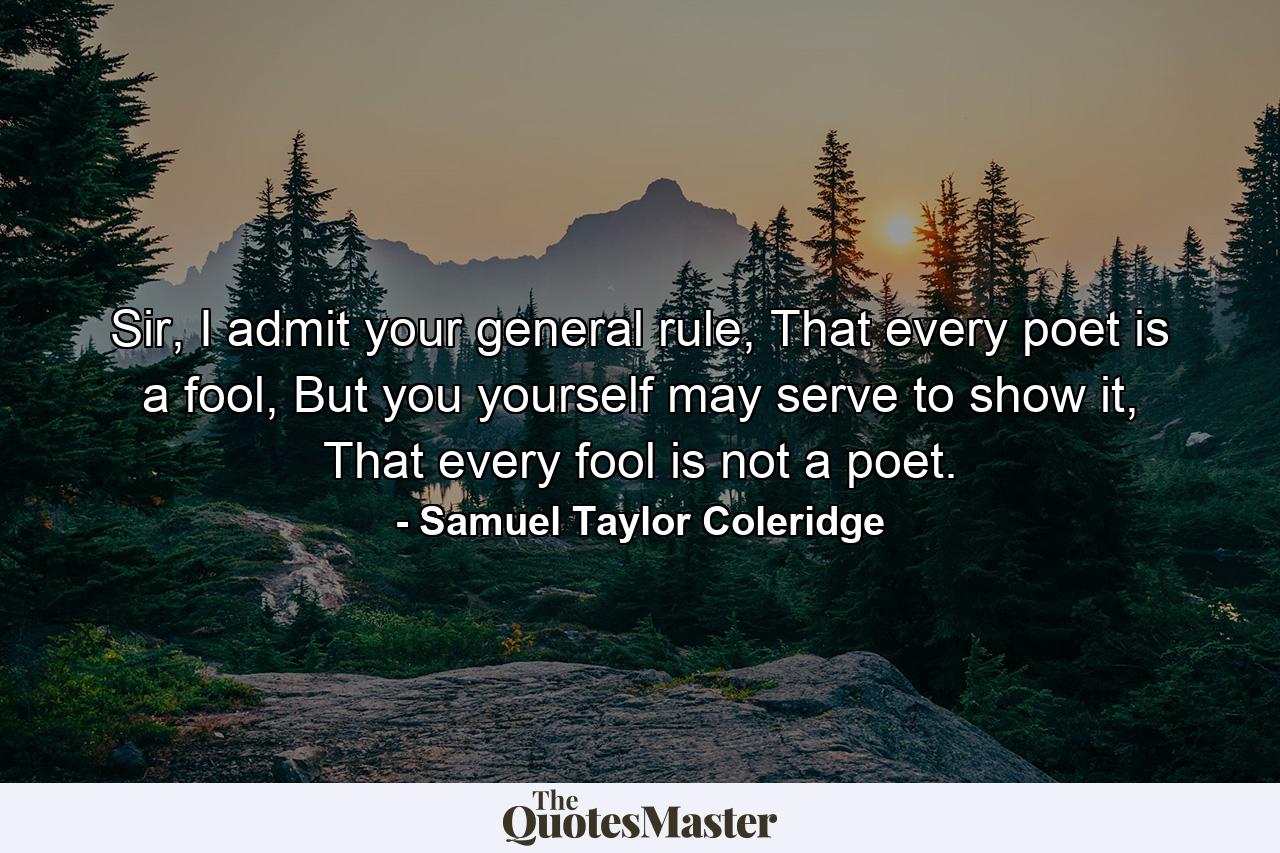 Sir, I admit your general rule, That every poet is a fool, But you yourself may serve to show it, That every fool is not a poet. - Quote by Samuel Taylor Coleridge