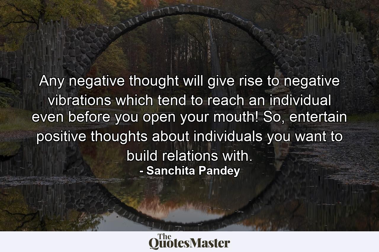 Any negative thought will give rise to negative vibrations which tend to reach an individual even before you open your mouth! So, entertain positive thoughts about individuals you want to build relations with. - Quote by Sanchita Pandey