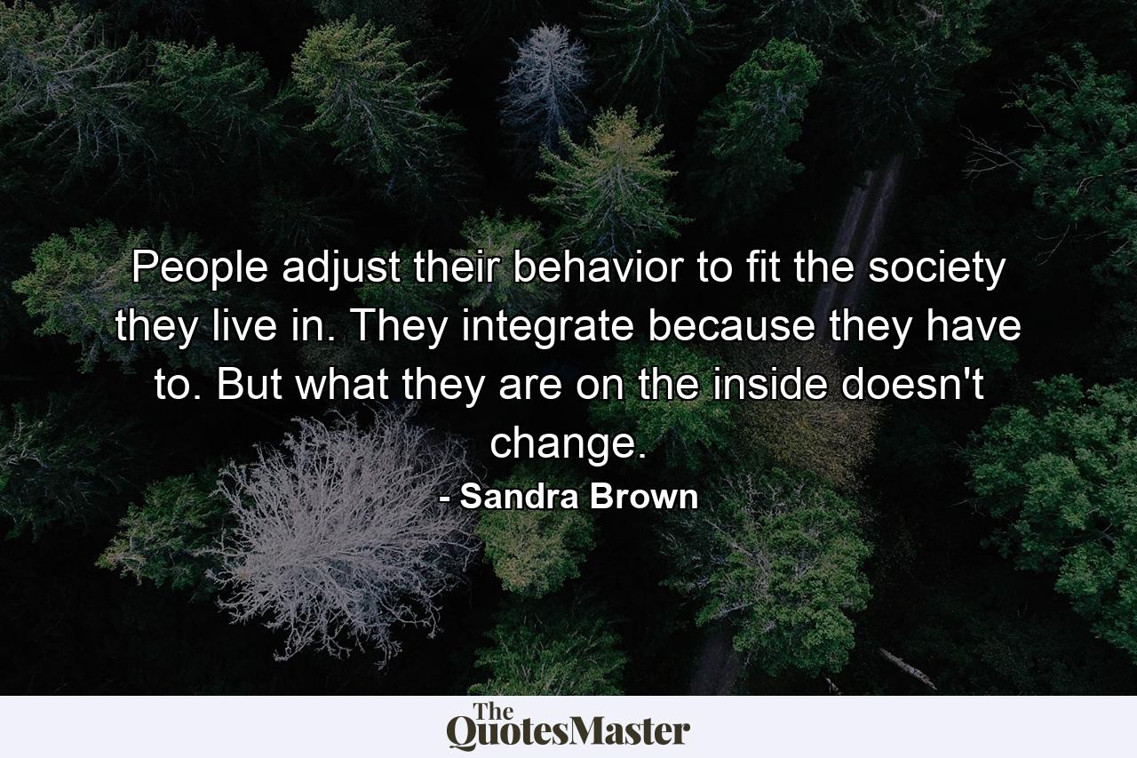 People adjust their behavior to fit the society they live in. They integrate because they have to. But what they are on the inside doesn't change. - Quote by Sandra Brown