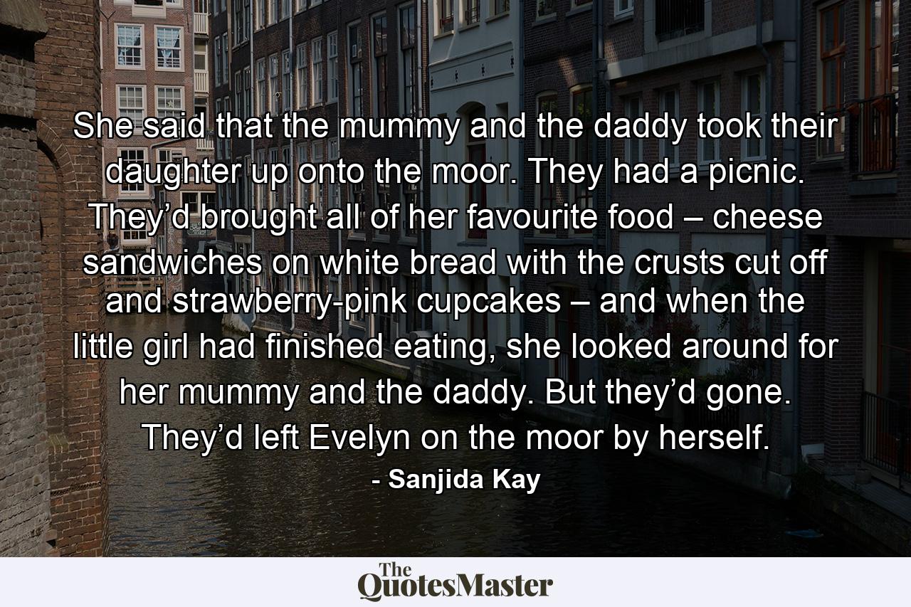 She said that the mummy and the daddy took their daughter up onto the moor. They had a picnic. They’d brought all of her favourite food – cheese sandwiches on white bread with the crusts cut off and strawberry-pink cupcakes – and when the little girl had finished eating, she looked around for her mummy and the daddy. But they’d gone. They’d left Evelyn on the moor by herself. - Quote by Sanjida Kay