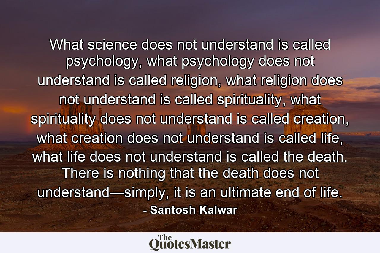 What science does not understand is called psychology, what psychology does not understand is called religion, what religion does not understand is called spirituality, what spirituality does not understand is called creation, what creation does not understand is called life, what life does not understand is called the death. There is nothing that the death does not understand—simply, it is an ultimate end of life. - Quote by Santosh Kalwar