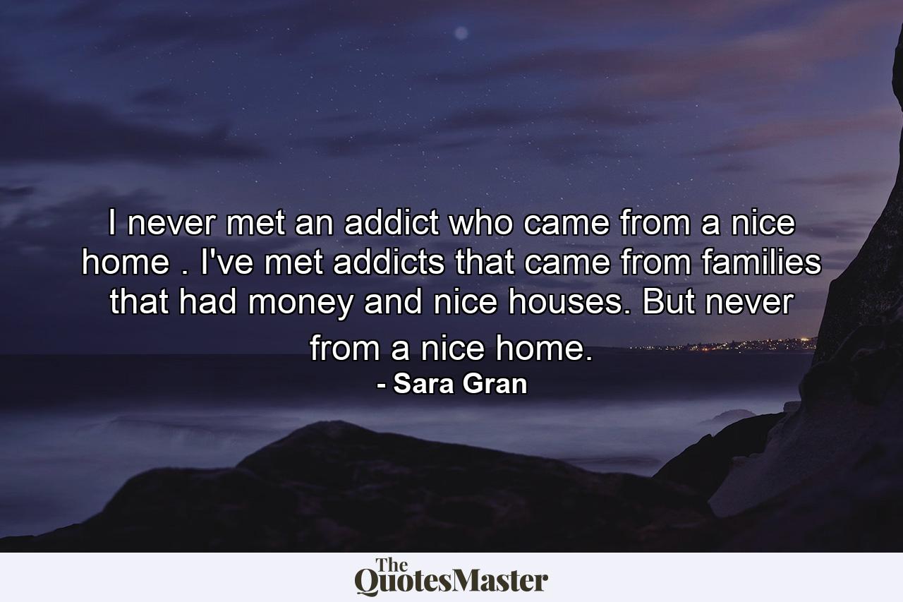 I never met an addict who came from a nice home . I've met addicts that came from families that had money and nice houses. But never from a nice home. - Quote by Sara Gran