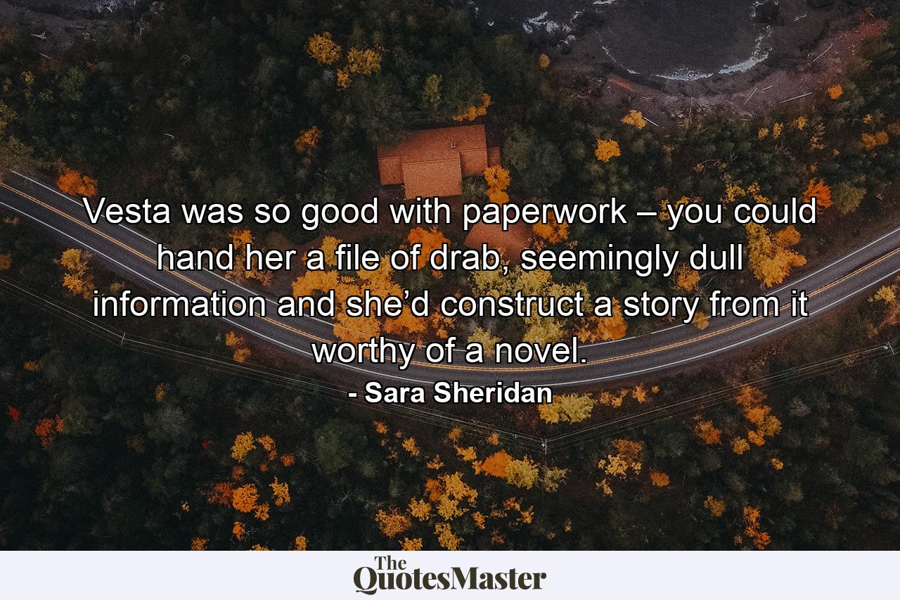 Vesta was so good with paperwork – you could hand her a file of drab, seemingly dull information and she’d construct a story from it worthy of a novel. - Quote by Sara Sheridan