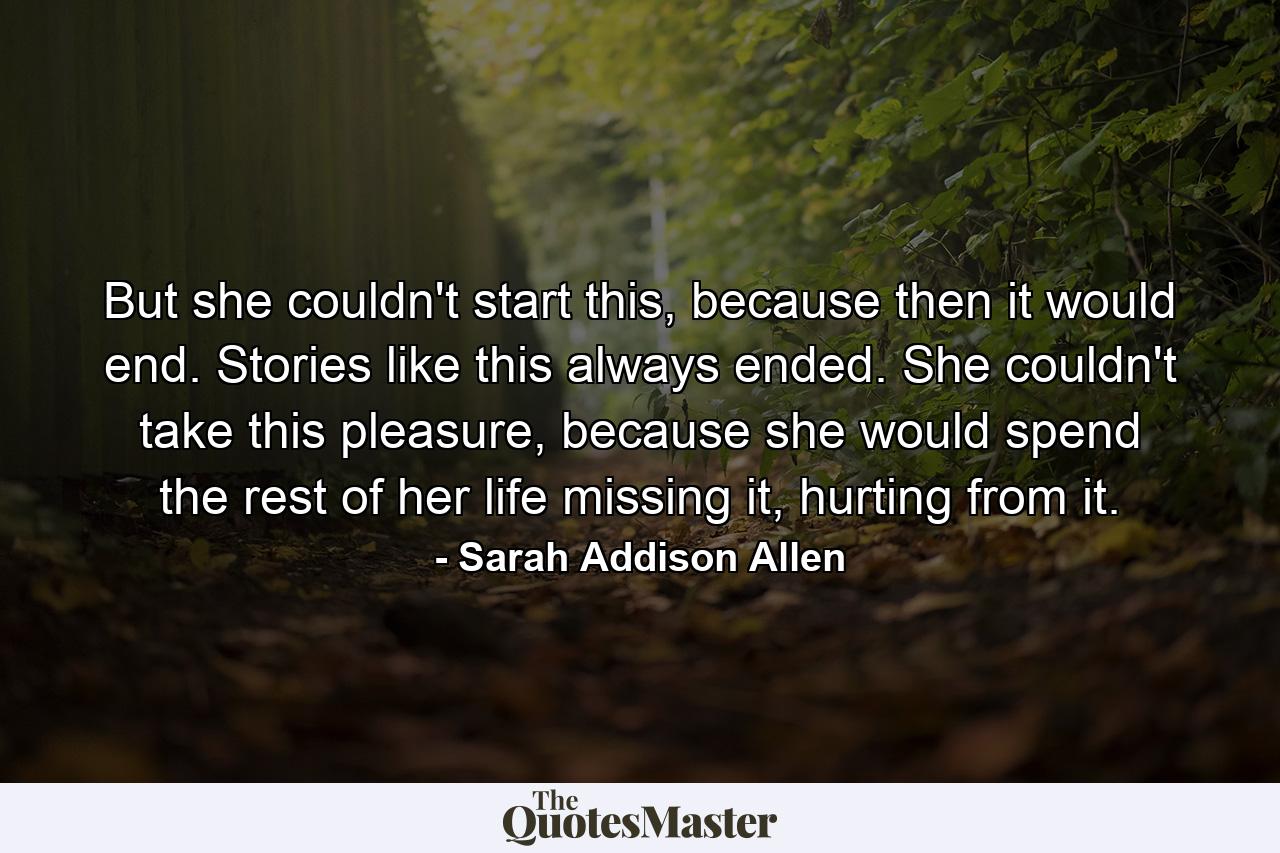 But she couldn't start this, because then it would end. Stories like this always ended. She couldn't take this pleasure, because she would spend the rest of her life missing it, hurting from it. - Quote by Sarah Addison Allen