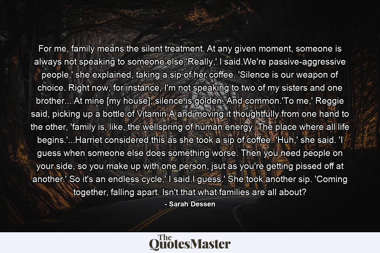 For me, family means the silent treatment. At any given moment, someone is always not speaking to someone else.'Really,' I said.We're passive-aggressive people,' she explained, taking a sip of her coffee. 'Silence is our weapon of choice. Right now, for instance, I'm not speaking to two of my sisters and one brother... At mine [my house], silence is golden. And common.'To me,' Reggie said, picking up a bottle of Vitamin A and moving it thoughtfully from one hand to the other, 'family is, like, the wellspring of human energy. The place where all life begins.'...Harriet considered this as she took a sip of coffee. 'Huh,' she said. 'I guess when someone else does something worse. Then you need people on your side, so you make up with one person, jsut as you're getting pissed off at another.' So it's an endless cycle,' I said.I guess.' She took another sip. 'Coming together, falling apart. Isn't that what families are all about? - Quote by Sarah Dessen