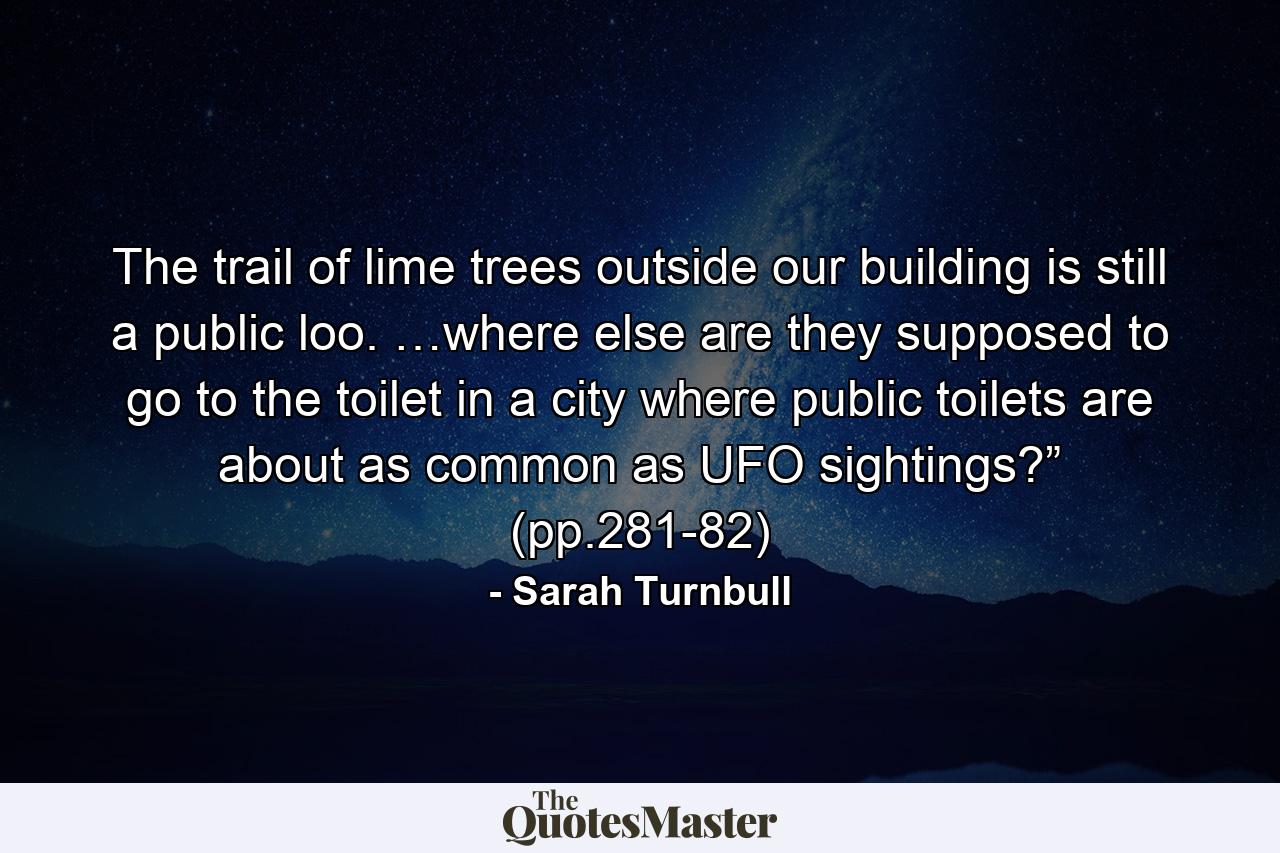 The trail of lime trees outside our building is still a public loo. …where else are they supposed to go to the toilet in a city where public toilets are about as common as UFO sightings?” (pp.281-82) - Quote by Sarah Turnbull