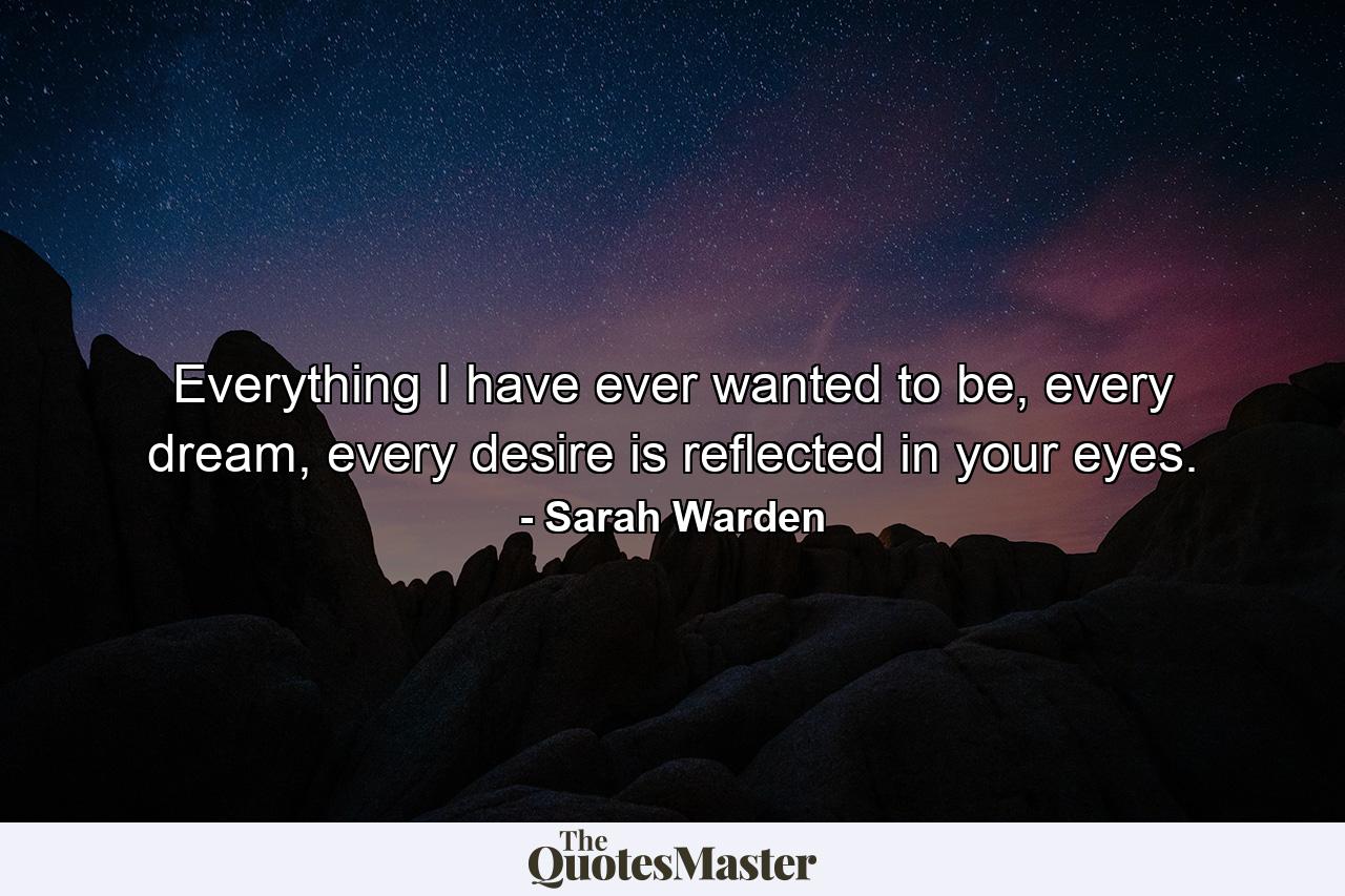 Everything I have ever wanted to be, every dream, every desire is reflected in your eyes. - Quote by Sarah Warden