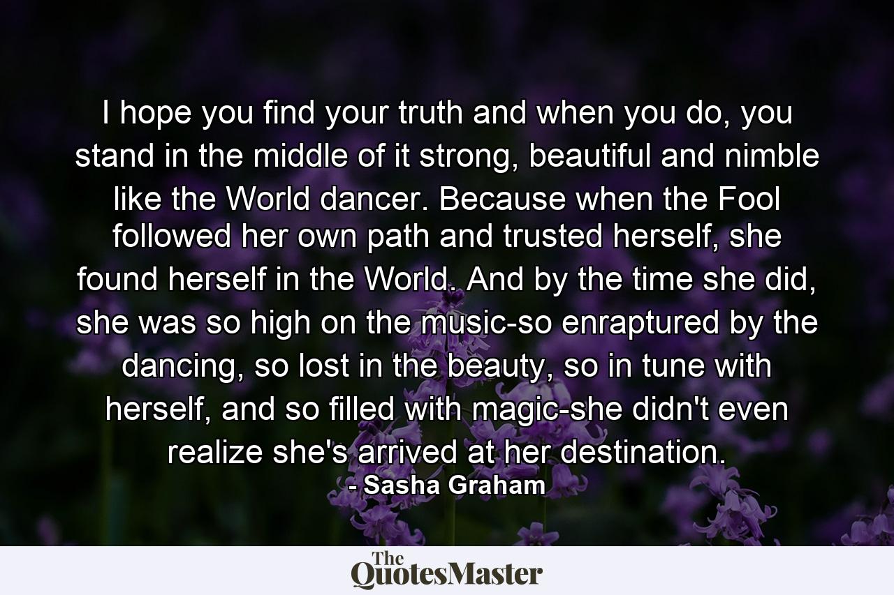 I hope you find your truth and when you do, you stand in the middle of it strong, beautiful and nimble like the World dancer. Because when the Fool followed her own path and trusted herself, she found herself in the World. And by the time she did, she was so high on the music-so enraptured by the dancing, so lost in the beauty, so in tune with herself, and so filled with magic-she didn't even realize she's arrived at her destination. - Quote by Sasha Graham