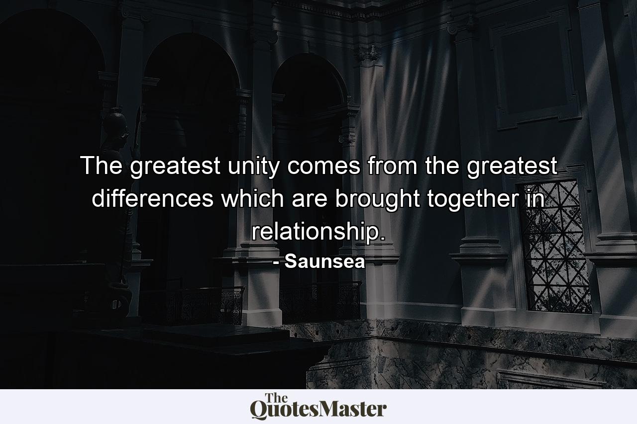 The greatest unity comes from the greatest differences which are brought together in relationship. - Quote by Saunsea