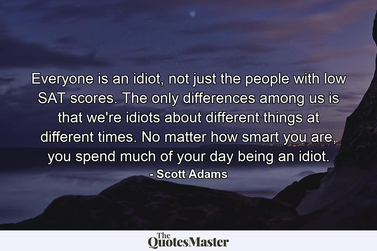 Everyone is an idiot, not just the people with low SAT scores. The only differences among us is that we're idiots about different things at different times. No matter how smart you are, you spend much of your day being an idiot. - Quote by Scott Adams