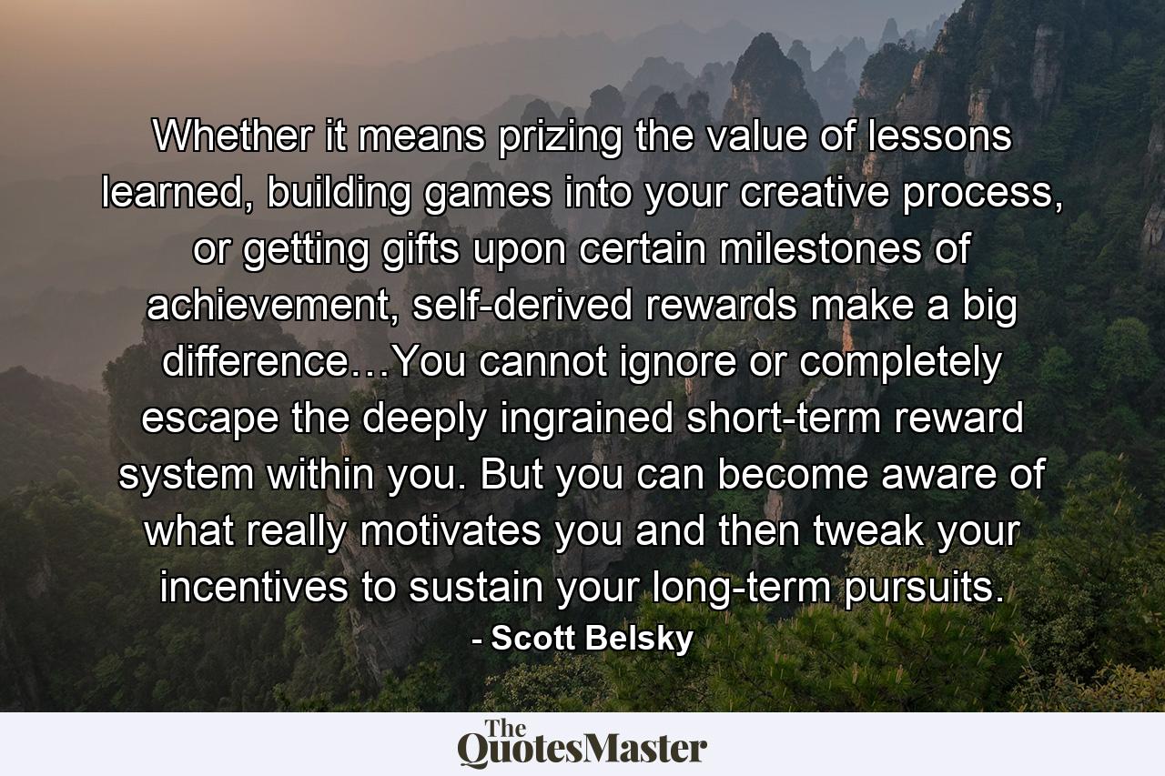 Whether it means prizing the value of lessons learned, building games into your creative process, or getting gifts upon certain milestones of achievement, self-derived rewards make a big difference…You cannot ignore or completely escape the deeply ingrained short-term reward system within you. But you can become aware of what really motivates you and then tweak your incentives to sustain your long-term pursuits. - Quote by Scott Belsky