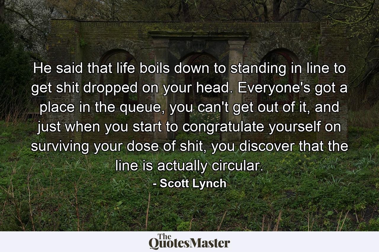 He said that life boils down to standing in line to get shit dropped on your head. Everyone's got a place in the queue, you can't get out of it, and just when you start to congratulate yourself on surviving your dose of shit, you discover that the line is actually circular. - Quote by Scott Lynch