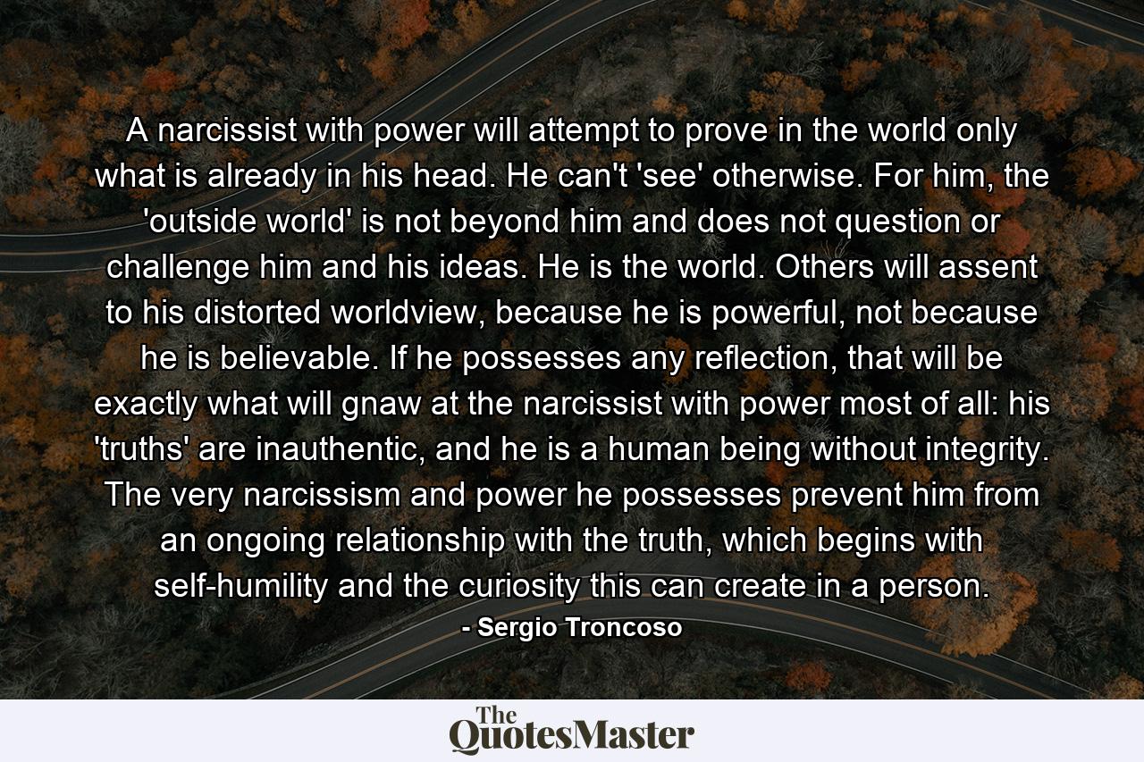 A narcissist with power will attempt to prove in the world only what is already in his head. He can't 'see' otherwise. For him, the 'outside world' is not beyond him and does not question or challenge him and his ideas. He is the world. Others will assent to his distorted worldview, because he is powerful, not because he is believable. If he possesses any reflection, that will be exactly what will gnaw at the narcissist with power most of all: his 'truths' are inauthentic, and he is a human being without integrity. The very narcissism and power he possesses prevent him from an ongoing relationship with the truth, which begins with self-humility and the curiosity this can create in a person. - Quote by Sergio Troncoso