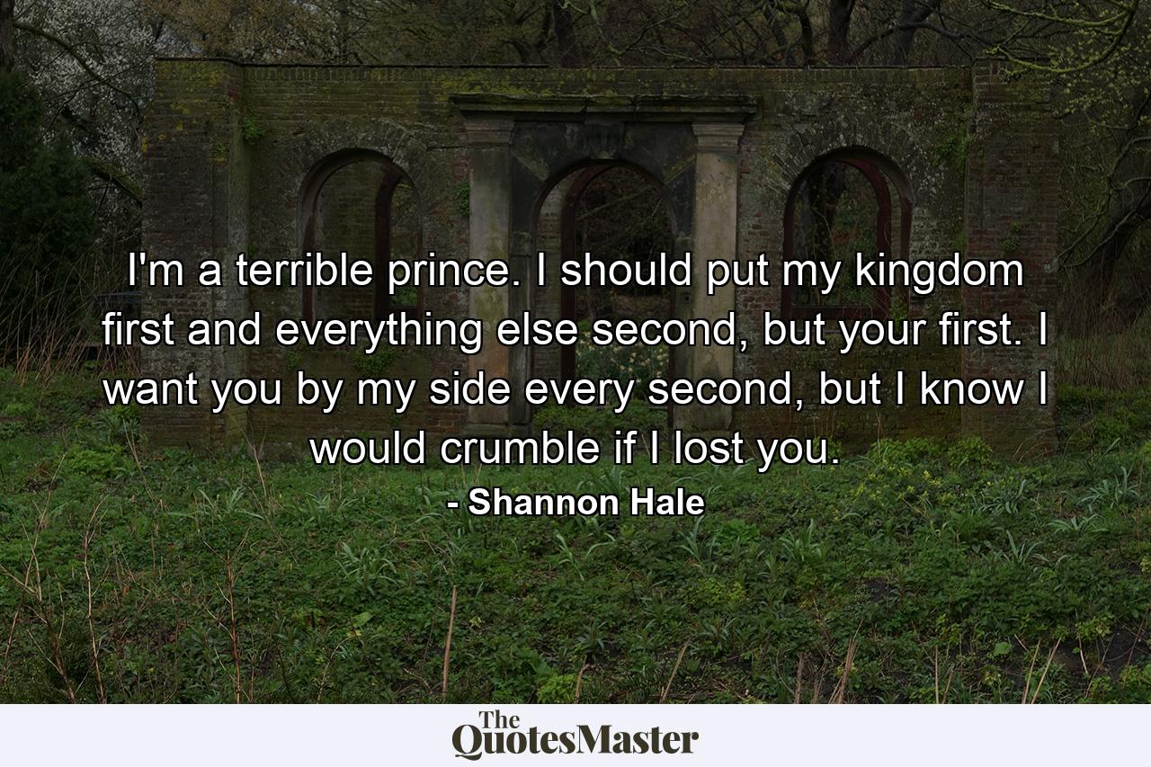 I'm a terrible prince. I should put my kingdom first and everything else second, but your first. I want you by my side every second, but I know I would crumble if I lost you. - Quote by Shannon Hale