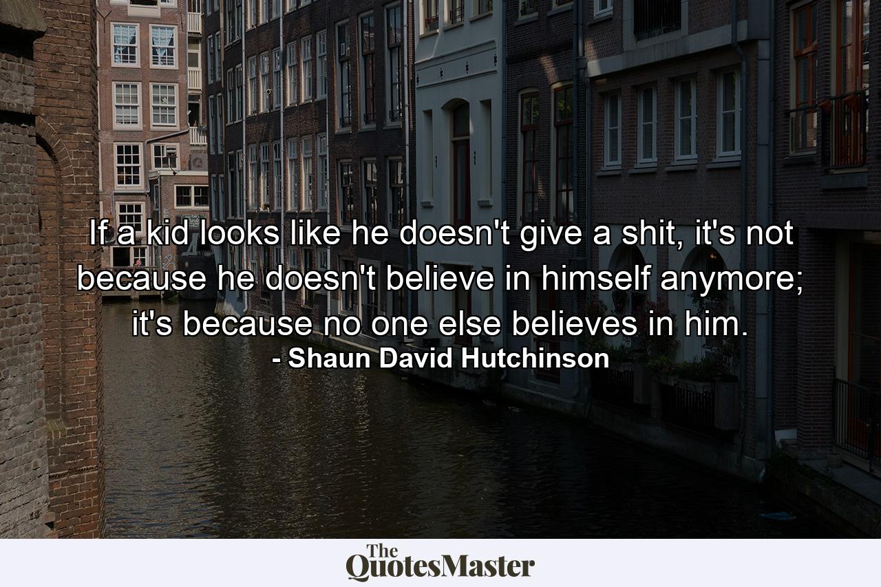 If a kid looks like he doesn't give a shit, it's not because he doesn't believe in himself anymore; it's because no one else believes in him. - Quote by Shaun David Hutchinson