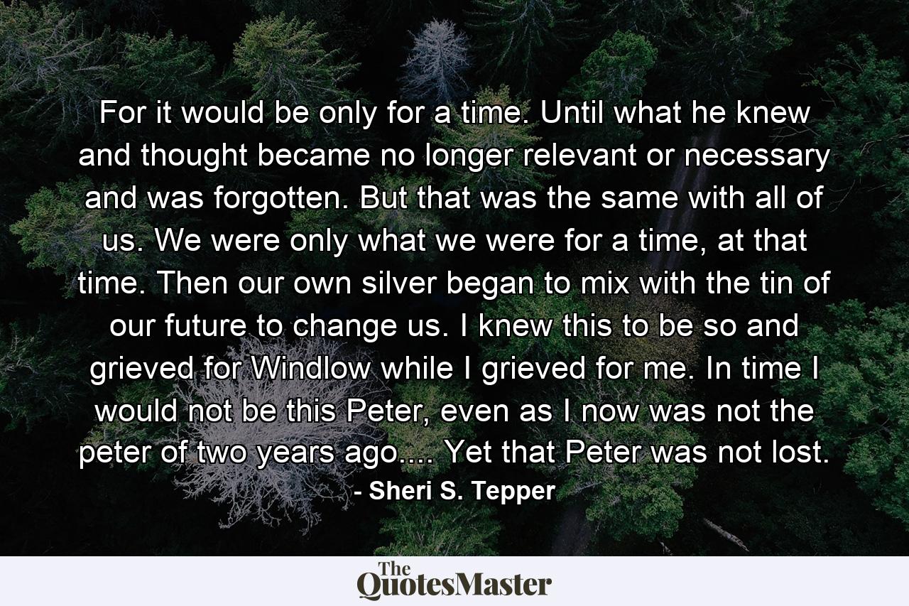 For it would be only for a time. Until what he knew and thought became no longer relevant or necessary and was forgotten. But that was the same with all of us. We were only what we were for a time, at that time. Then our own silver began to mix with the tin of our future to change us. I knew this to be so and grieved for Windlow while I grieved for me. In time I would not be this Peter, even as I now was not the peter of two years ago.... Yet that Peter was not lost. - Quote by Sheri S. Tepper