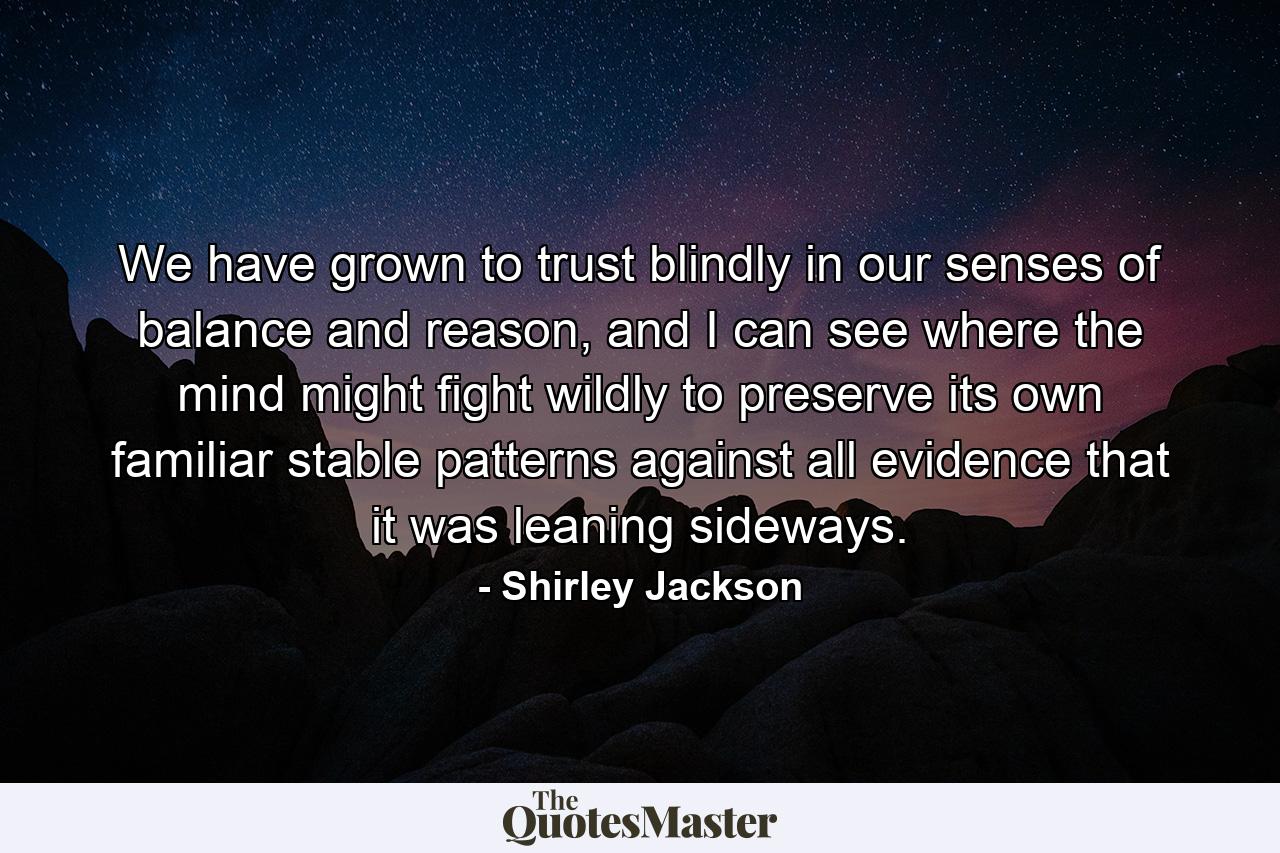 We have grown to trust blindly in our senses of balance and reason, and I can see where the mind might fight wildly to preserve its own familiar stable patterns against all evidence that it was leaning sideways. - Quote by Shirley Jackson