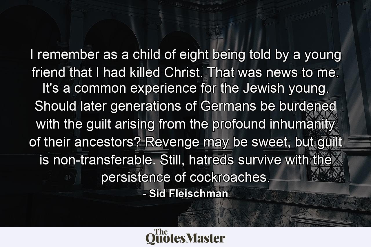 I remember as a child of eight being told by a young friend that I had killed Christ. That was news to me. It's a common experience for the Jewish young. Should later generations of Germans be burdened with the guilt arising from the profound inhumanity of their ancestors? Revenge may be sweet, but guilt is non-transferable. Still, hatreds survive with the persistence of cockroaches. - Quote by Sid Fleischman