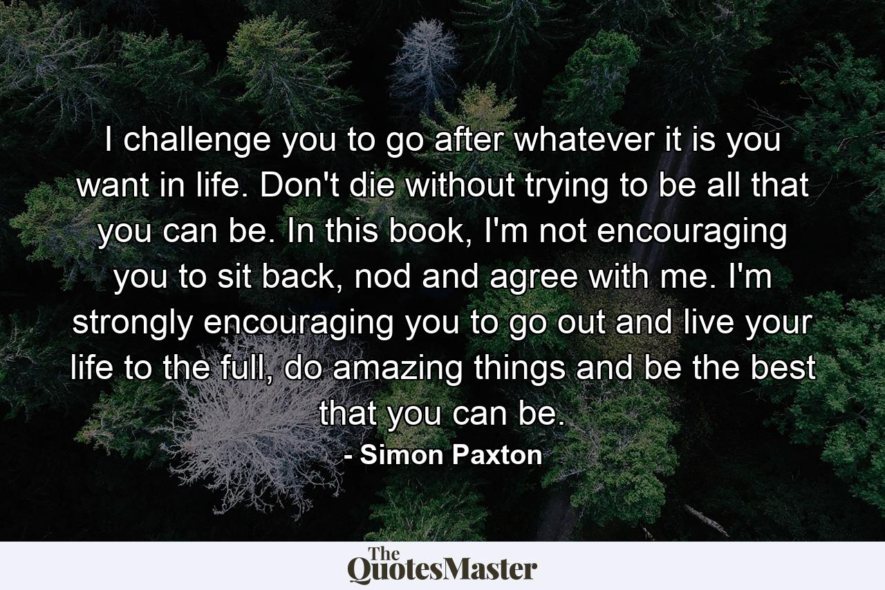 I challenge you to go after whatever it is you want in life. Don't die without trying to be all that you can be. In this book, I'm not encouraging you to sit back, nod and agree with me. I'm strongly encouraging you to go out and live your life to the full, do amazing things and be the best that you can be. - Quote by Simon Paxton