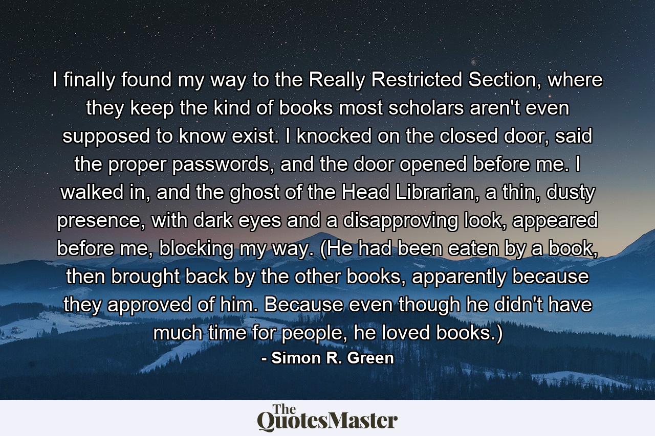 I finally found my way to the Really Restricted Section, where they keep the kind of books most scholars aren't even supposed to know exist. I knocked on the closed door, said the proper passwords, and the door opened before me. I walked in, and the ghost of the Head Librarian, a thin, dusty presence, with dark eyes and a disapproving look, appeared before me, blocking my way. (He had been eaten by a book, then brought back by the other books, apparently because they approved of him. Because even though he didn't have much time for people, he loved books.) - Quote by Simon R. Green