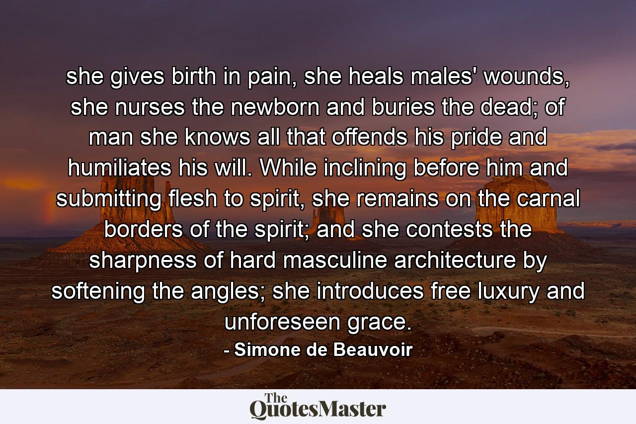 she gives birth in pain, she heals males' wounds, she nurses the newborn and buries the dead; of man she knows all that offends his pride and humiliates his will. While inclining before him and submitting flesh to spirit, she remains on the carnal borders of the spirit; and she contests the sharpness of hard masculine architecture by softening the angles; she introduces free luxury and unforeseen grace. - Quote by Simone de Beauvoir