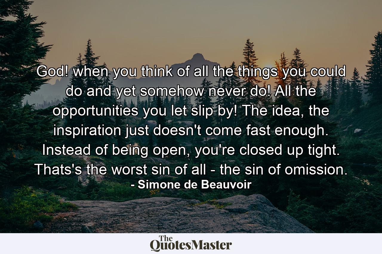 God! when you think of all the things you could do and yet somehow never do! All the opportunities you let slip by! The idea, the inspiration just doesn't come fast enough. Instead of being open, you're closed up tight. Thats's the worst sin of all - the sin of omission. - Quote by Simone de Beauvoir