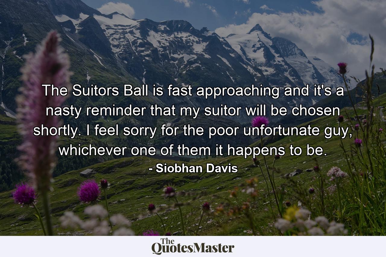 The Suitors Ball is fast approaching and it's a nasty reminder that my suitor will be chosen shortly. I feel sorry for the poor unfortunate guy, whichever one of them it happens to be. - Quote by Siobhan Davis