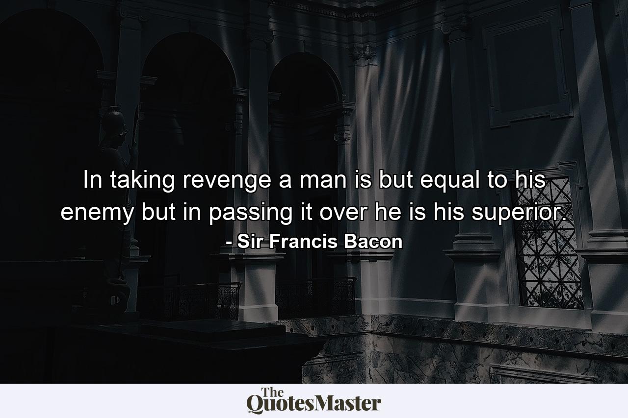 In taking revenge a man is but equal to his enemy  but in passing it over he is his superior. - Quote by Sir Francis Bacon