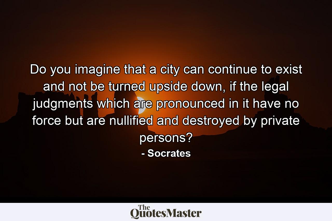 Do you imagine that a city can continue to exist and not be turned upside down, if the legal judgments which are pronounced in it have no force but are nullified and destroyed by private persons? - Quote by Socrates