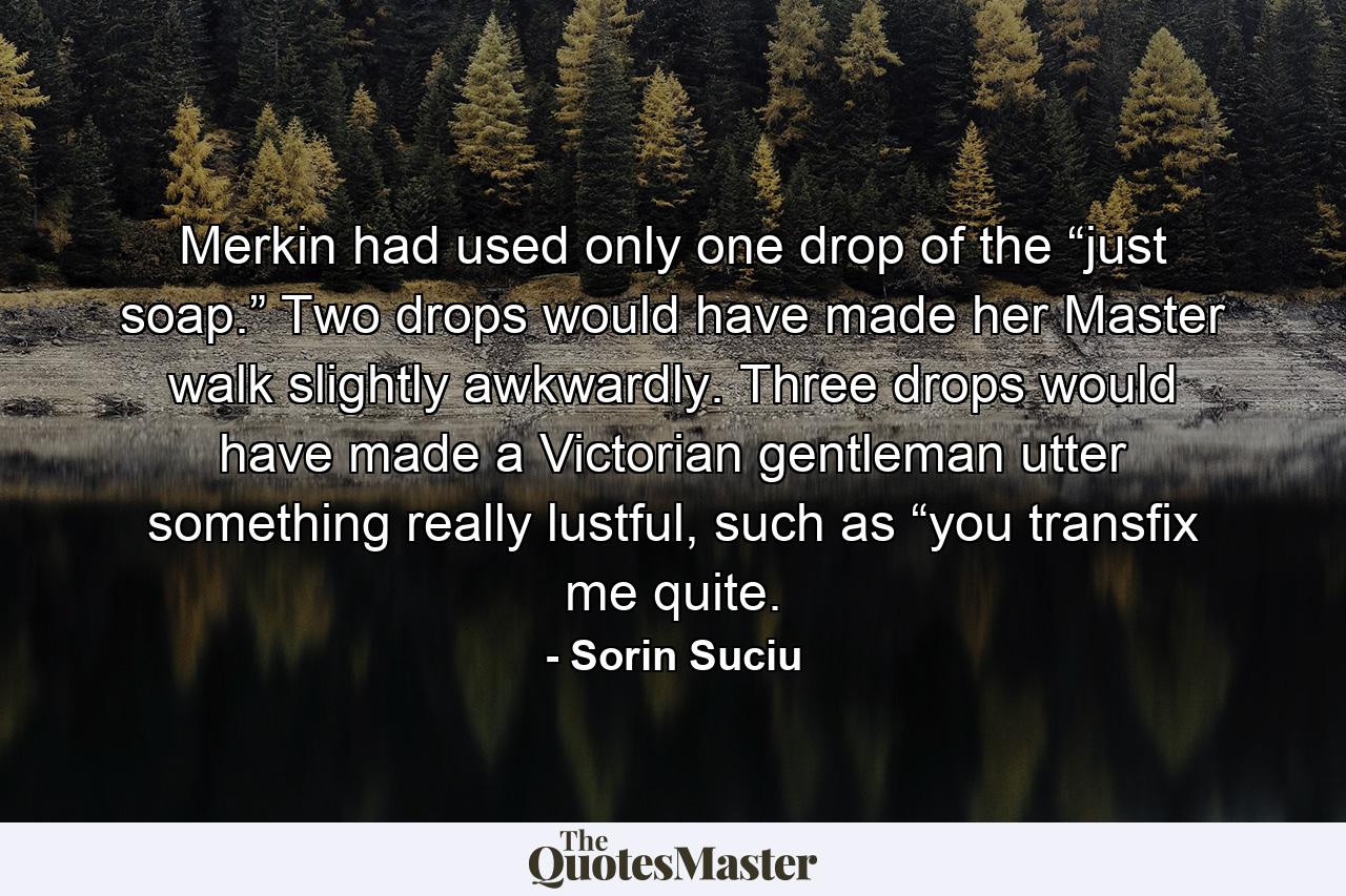 Merkin had used only one drop of the “just soap.” Two drops would have made her Master walk slightly awkwardly. Three drops would have made a Victorian gentleman utter something really lustful, such as “you transfix me quite. - Quote by Sorin Suciu