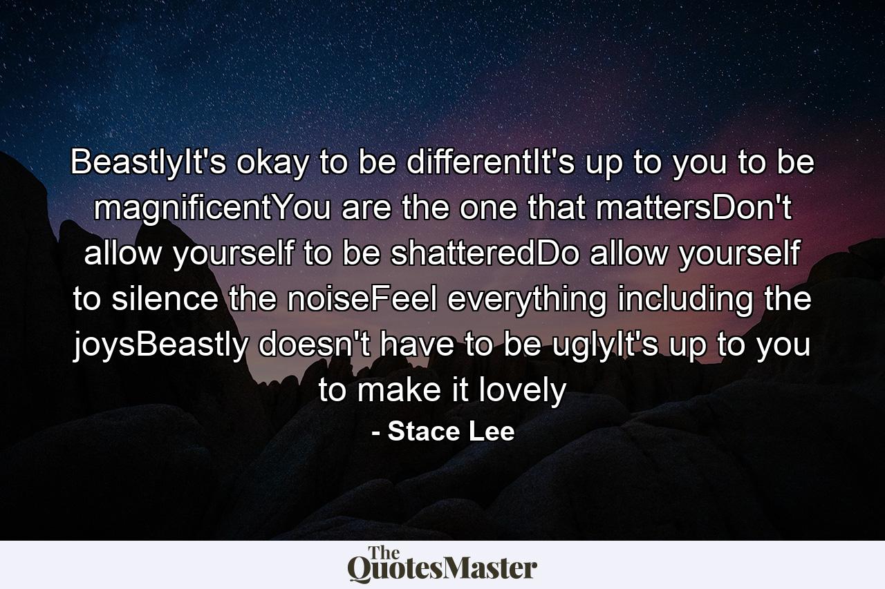 BeastlyIt's okay to be differentIt's up to you to be magnificentYou are the one that mattersDon't allow yourself to be shatteredDo allow yourself to silence the noiseFeel everything including the joysBeastly doesn't have to be uglyIt's up to you to make it lovely - Quote by Stace Lee