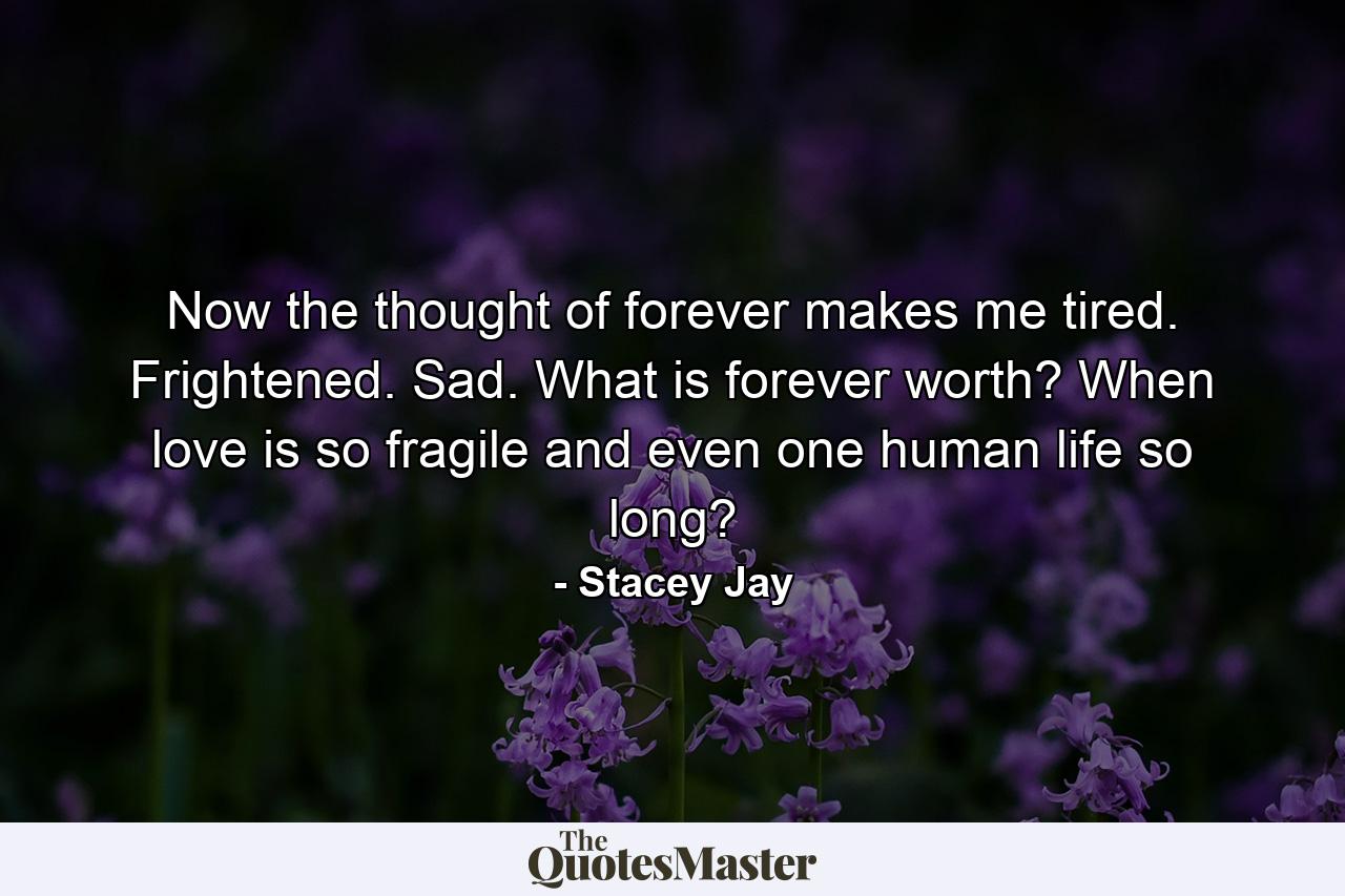 Now the thought of forever makes me tired. Frightened. Sad. What is forever worth? When love is so fragile and even one human life so long? - Quote by Stacey Jay