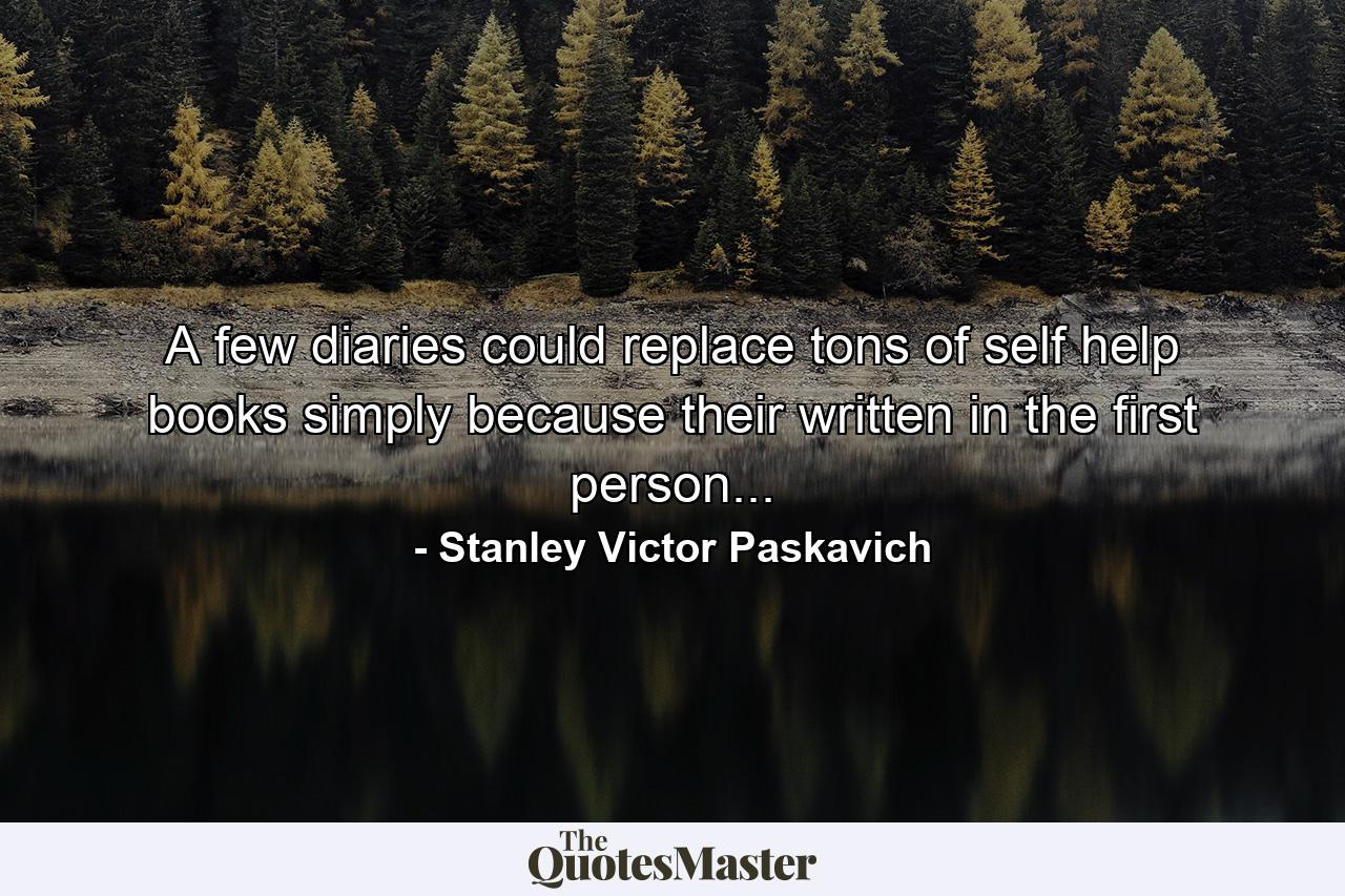 A few diaries could replace tons of self help books simply because their written in the first person... - Quote by Stanley Victor Paskavich