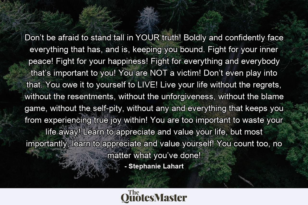 Don’t be afraid to stand tall in YOUR truth! Boldly and confidently face everything that has, and is, keeping you bound. Fight for your inner peace! Fight for your happiness! Fight for everything and everybody that’s important to you! You are NOT a victim! Don’t even play into that. You owe it to yourself to LIVE! Live your life without the regrets, without the resentments, without the unforgiveness, without the blame game, without the self-pity, without any and everything that keeps you from experiencing true joy within! You are too important to waste your life away! Learn to appreciate and value your life, but most importantly, learn to appreciate and value yourself! You count too, no matter what you’ve done! - Quote by Stephanie Lahart