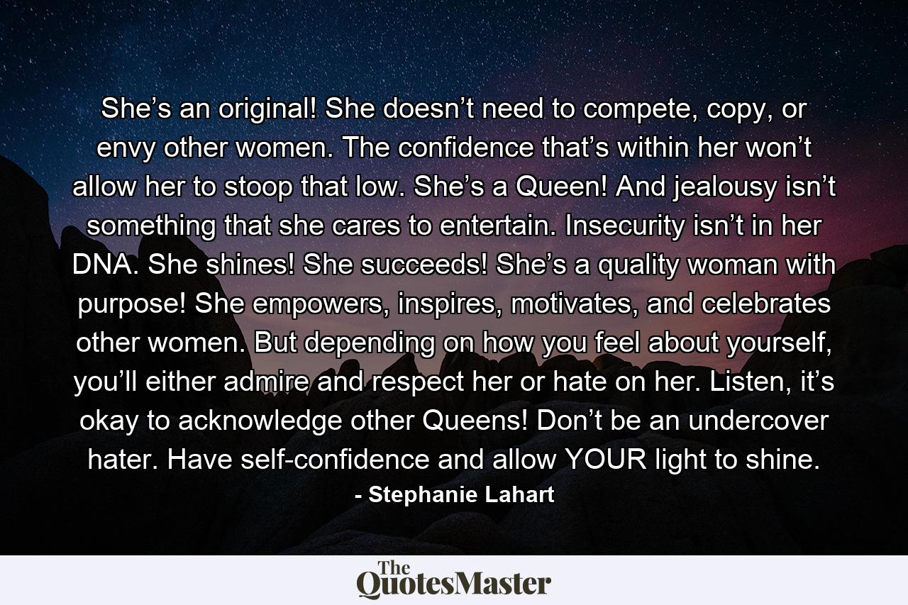 She’s an original! She doesn’t need to compete, copy, or envy other women. The confidence that’s within her won’t allow her to stoop that low. She’s a Queen! And jealousy isn’t something that she cares to entertain. Insecurity isn’t in her DNA. She shines! She succeeds! She’s a quality woman with purpose! She empowers, inspires, motivates, and celebrates other women. But depending on how you feel about yourself, you’ll either admire and respect her or hate on her. Listen, it’s okay to acknowledge other Queens! Don’t be an undercover hater. Have self-confidence and allow YOUR light to shine. - Quote by Stephanie Lahart