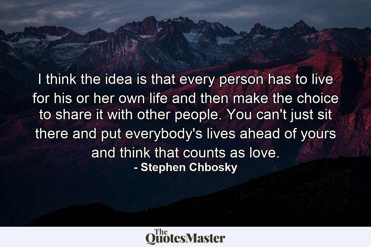 I think the idea is that every person has to live for his or her own life and then make the choice to share it with other people. You can't just sit there and put everybody's lives ahead of yours and think that counts as love. - Quote by Stephen Chbosky