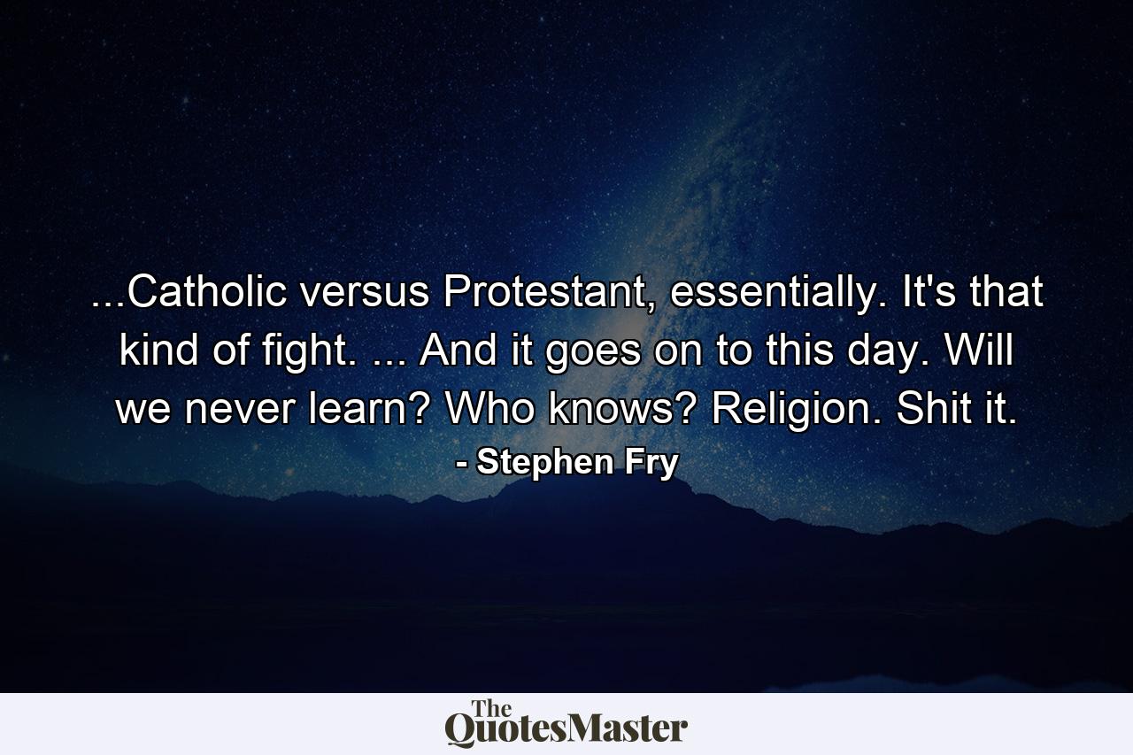 ...Catholic versus Protestant, essentially. It's that kind of fight. ... And it goes on to this day. Will we never learn? Who knows? Religion. Shit it. - Quote by Stephen Fry