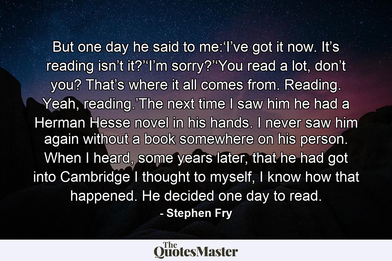 But one day he said to me:‘I’ve got it now. It’s reading isn’t it?’‘I’m sorry?’‘You read a lot, don’t you? That’s where it all comes from. Reading. Yeah, reading.’The next time I saw him he had a Herman Hesse novel in his hands. I never saw him again without a book somewhere on his person. When I heard, some years later, that he had got into Cambridge I thought to myself, I know how that happened. He decided one day to read. - Quote by Stephen Fry